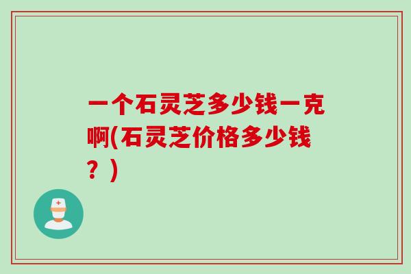 一个石灵芝多少钱一克啊(石灵芝价格多少钱？)