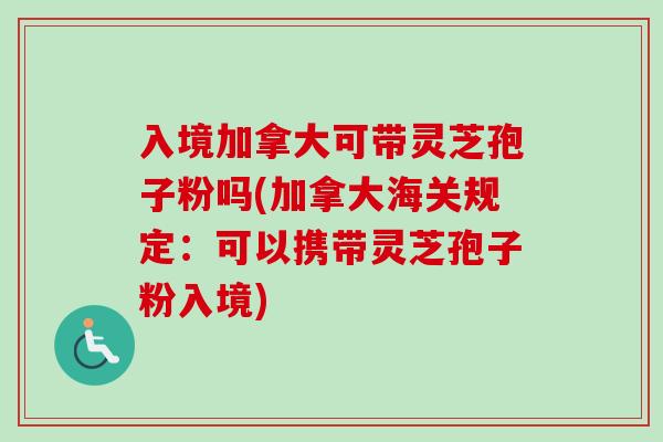 入境加拿大可带灵芝孢子粉吗(加拿大海关规定：可以携带灵芝孢子粉入境)