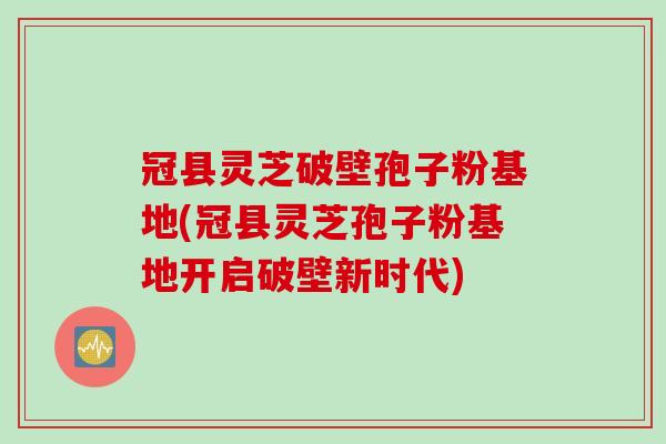 冠县灵芝破壁孢子粉基地(冠县灵芝孢子粉基地开启破壁新时代)
