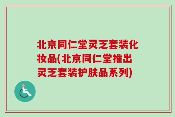 北京同仁堂灵芝套装化妆品(北京同仁堂推出灵芝套装护肤品系列)
