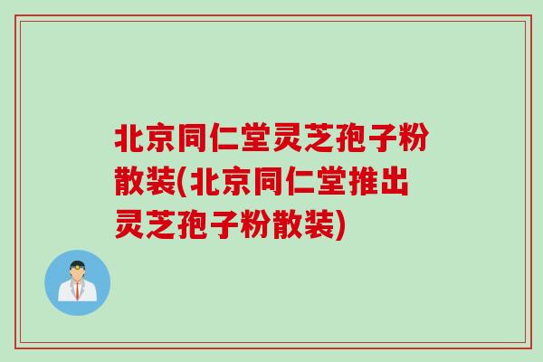 北京同仁堂灵芝孢子粉散装(北京同仁堂推出灵芝孢子粉散装)