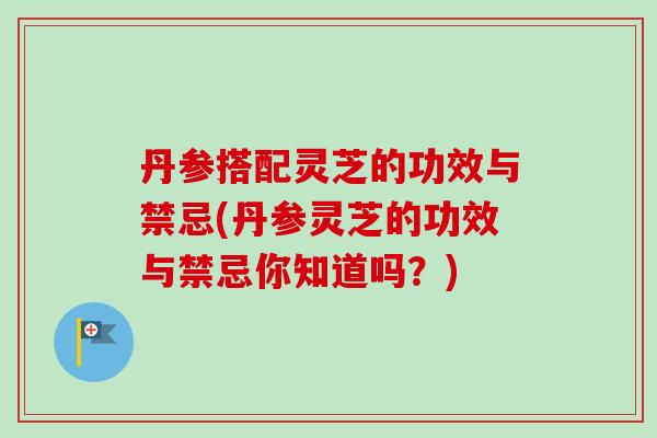丹参搭配灵芝的功效与禁忌(丹参灵芝的功效与禁忌你知道吗？)