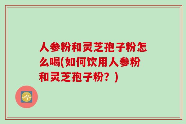 人参粉和灵芝孢子粉怎么喝(如何饮用人参粉和灵芝孢子粉？)