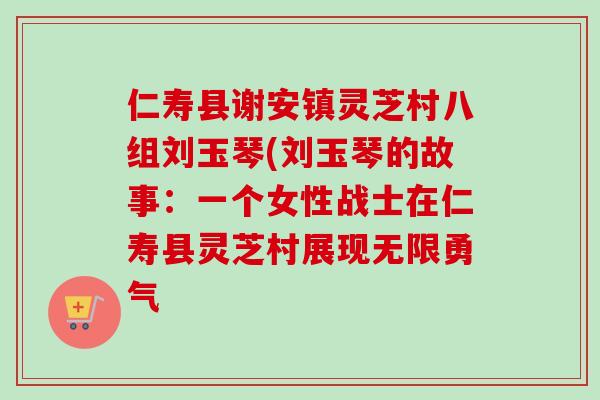 仁寿县谢安镇灵芝村八组刘玉琴(刘玉琴的故事：一个女性战士在仁寿县灵芝村展现无限勇气