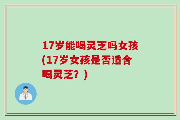 17岁能喝灵芝吗女孩(17岁女孩是否适合喝灵芝？)