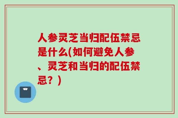 人参灵芝当归配伍禁忌是什么(如何避免人参、灵芝和当归的配伍禁忌?) 人参灵芝当归配伍禁忌是什么(如何避免人参、灵芝和当归的配伍禁忌?)