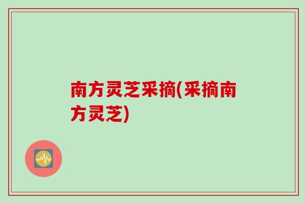 南方灵芝采摘(采摘南方灵芝)