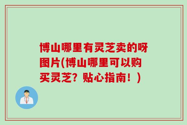 博山哪里有灵芝卖的呀图片(博山哪里可以购买灵芝？贴心指南！)