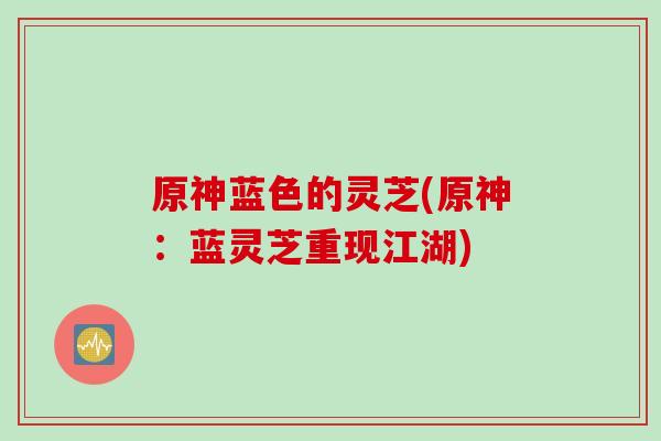 原神蓝色的灵芝(原神：蓝灵芝重现江湖)