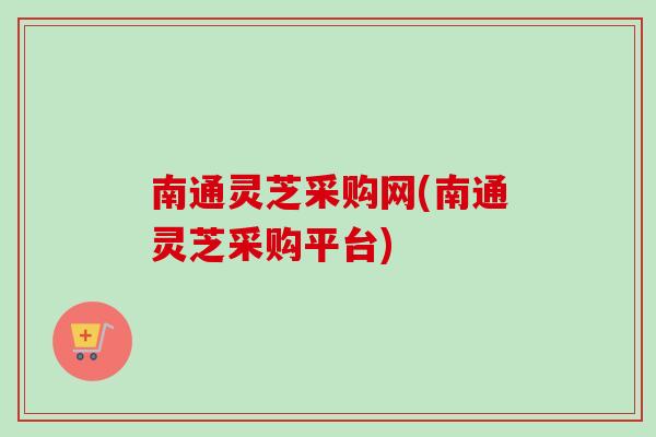 南通灵芝采购网(南通灵芝采购平台) 南通灵芝采购网(南通灵芝采购平台)
