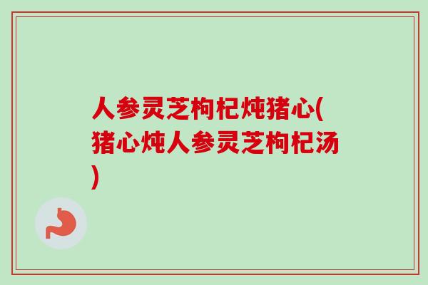 人参灵芝枸杞炖猪心(猪心炖人参灵芝枸杞汤)