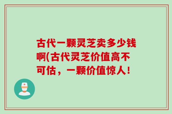 古代一颗灵芝卖多少钱啊(古代灵芝价值高不可估，一颗价值惊人！