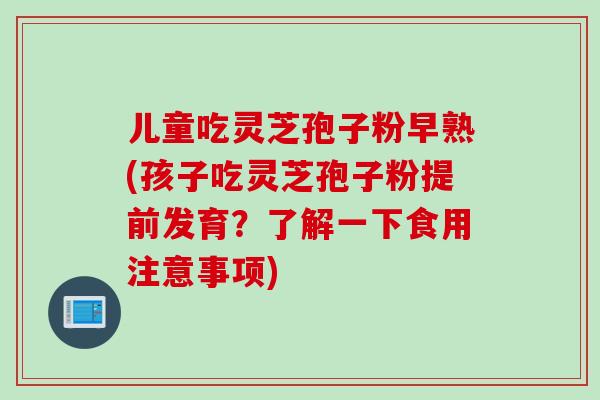儿童吃灵芝孢子粉早熟(孩子吃灵芝孢子粉提前发育？了解一下食用注意事项)