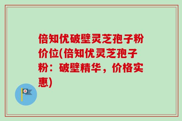 倍知优破壁灵芝孢子粉价位(倍知优灵芝孢子粉：破壁精华，价格实惠)