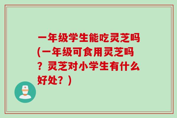 一年级学生能吃灵芝吗(一年级可食用灵芝吗?灵芝对小学生有什么好处?) 一年级学生能吃灵芝吗(一年级可食用灵芝吗?灵芝对小学生有什么好处?)