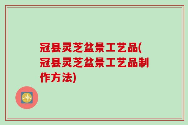 冠县灵芝盆景工艺品(冠县灵芝盆景工艺品制作方法)