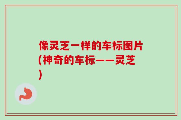 像灵芝一样的车标图片(神奇的车标——灵芝)