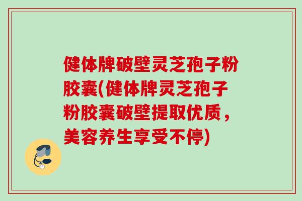 健体牌破壁灵芝孢子粉胶囊(健体牌灵芝孢子粉胶囊破壁提取优质，美容养生享受不停)