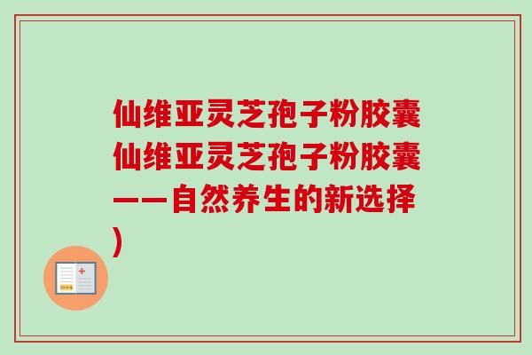 仙维亚灵芝孢子粉胶囊仙维亚灵芝孢子粉胶囊——自然养生的新选择) 仙维亚灵芝孢子粉胶囊仙维亚灵芝孢子粉胶囊——自然养生的新选择)