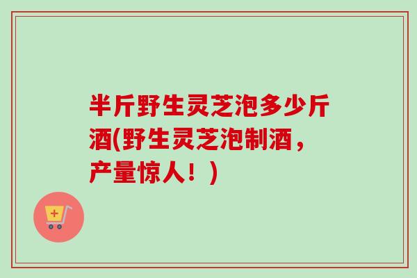 半斤野生灵芝泡多少斤酒(野生灵芝泡制酒，产量惊人！)