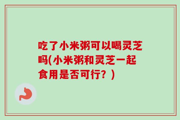 吃了小米粥可以喝灵芝吗(小米粥和灵芝一起食用是否可行？)