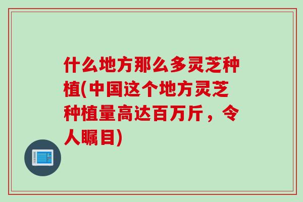 什么地方那么多灵芝种植(中国这个地方灵芝种植量高达百万斤,令人瞩目) 什么地方那么多灵芝种植(中国这个地方灵芝种植量高达百万斤,令人瞩目)