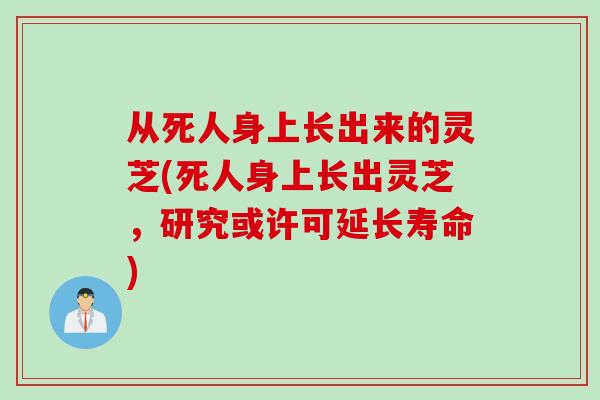 从死人身上长出来的灵芝(死人身上长出灵芝，研究或许可延长寿命)