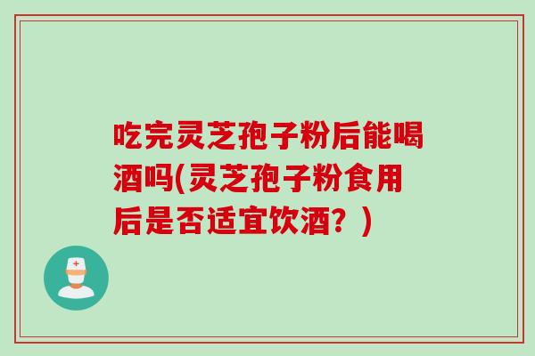 吃完灵芝孢子粉后能喝酒吗(灵芝孢子粉食用后是否适宜饮酒？)