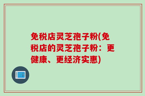 免税店灵芝孢子粉(免税店的灵芝孢子粉：更健康、更经济实惠)