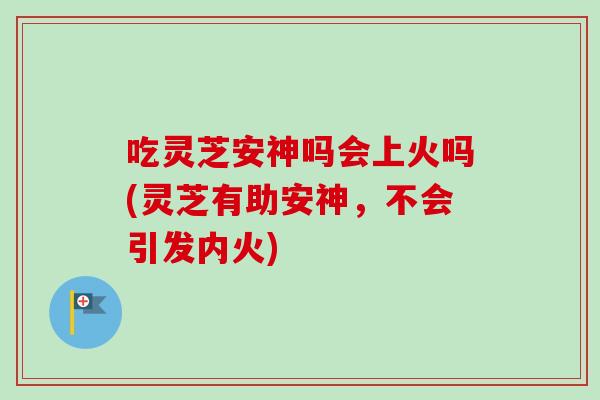 吃灵芝安神吗会上火吗(灵芝有助安神，不会引发内火)