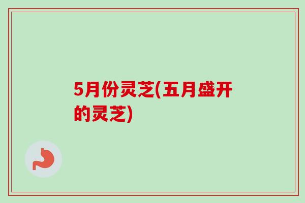 5月份灵芝(五月盛开的灵芝)
