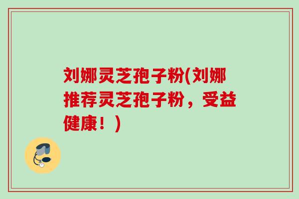 刘娜灵芝孢子粉(刘娜推荐灵芝孢子粉,受益健康!) 刘娜灵芝孢子粉(刘娜推荐灵芝孢子粉,受益健康!)