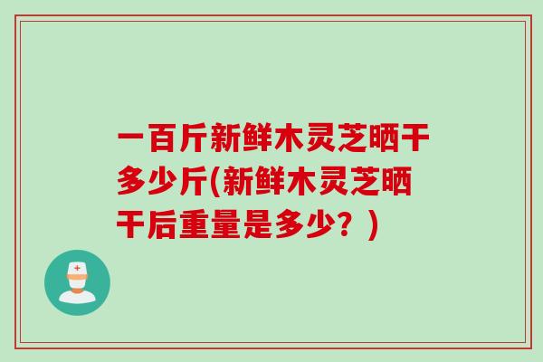一百斤新鲜木灵芝晒干多少斤(新鲜木灵芝晒干后重量是多少？)