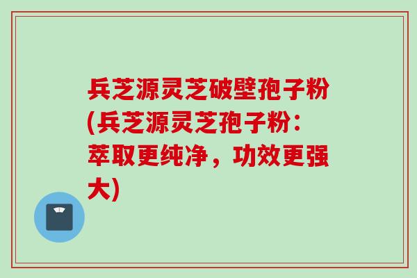 兵芝源灵芝破壁孢子粉(兵芝源灵芝孢子粉：萃取更纯净，功效更强大)
