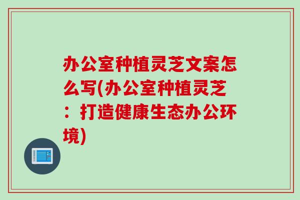 办公室种植灵芝文案怎么写(办公室种植灵芝：打造健康生态办公环境)