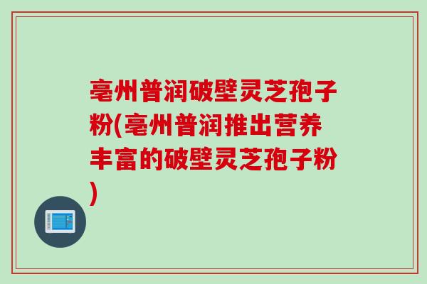 亳州普润破壁灵芝孢子粉(亳州普润推出营养丰富的破壁灵芝孢子粉) 亳州普润破壁灵芝孢子粉(亳州普润推出营养丰富的破壁灵芝孢子粉)