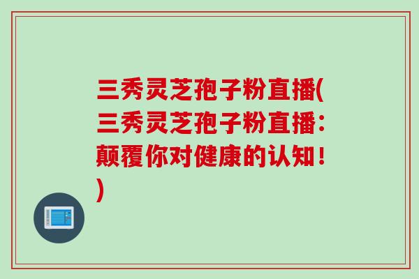 三秀灵芝孢子粉直播(三秀灵芝孢子粉直播：颠覆你对健康的认知！)