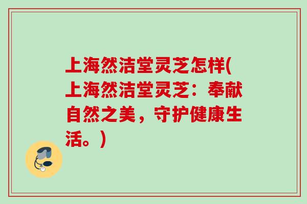 上海然洁堂灵芝怎样(上海然洁堂灵芝:奉献自然之美,守护健康生活。) 上海然洁堂灵芝怎样(上海然洁堂灵芝:奉献自然之美,守护健康生活。)