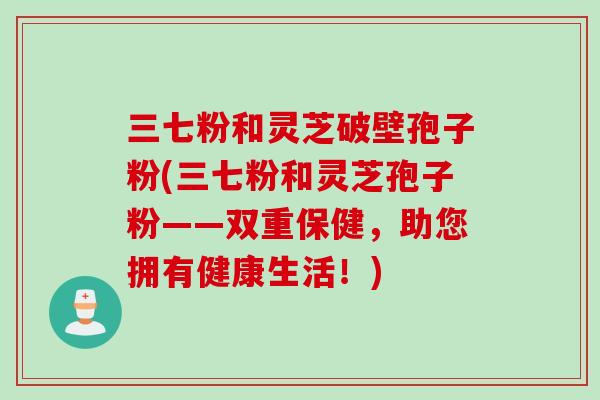 三七粉和灵芝破壁孢子粉(三七粉和灵芝孢子粉——双重保健，助您拥有健康生活！)