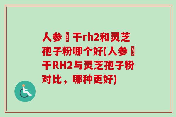 人参皀干rh2和灵芝孢子粉哪个好(人参皀干RH2与灵芝孢子粉对比，哪种更好)