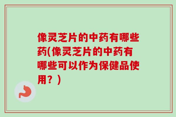 像灵芝片的中药有哪些药(像灵芝片的中药有哪些可以作为保健品使用？)