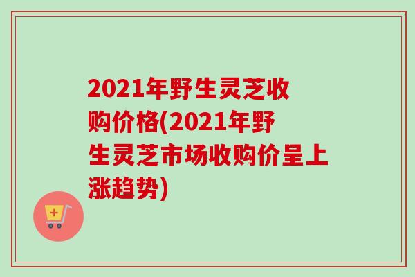 2021年野生灵芝收购价格(2021年野生灵芝市场收购价呈上涨趋势)