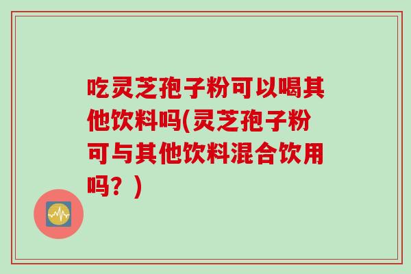 吃灵芝孢子粉可以喝其他饮料吗(灵芝孢子粉可与其他饮料混合饮用吗？)
