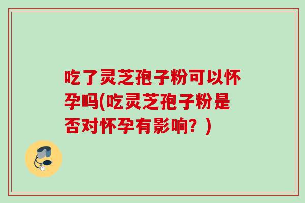 吃了灵芝孢子粉可以怀孕吗(吃灵芝孢子粉是否对怀孕有影响？)