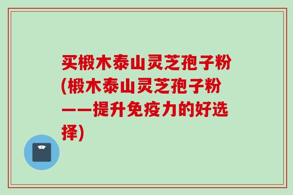 买椴木泰山灵芝孢子粉(椴木泰山灵芝孢子粉——提升免疫力的好选择)
