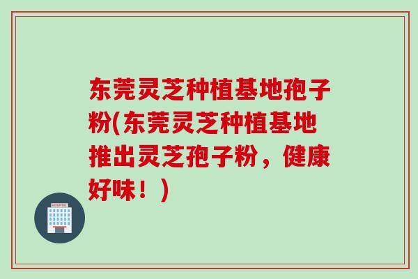东莞灵芝种植基地孢子粉(东莞灵芝种植基地推出灵芝孢子粉，健康好味！)