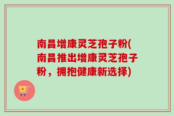 南昌增康灵芝孢子粉(南昌推出增康灵芝孢子粉，拥抱健康新选择)