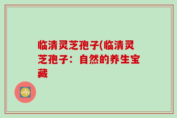 临清灵芝孢子(临清灵芝孢子:自然的养生宝藏 临清灵芝孢子(临清灵芝孢子:自然的养生宝藏