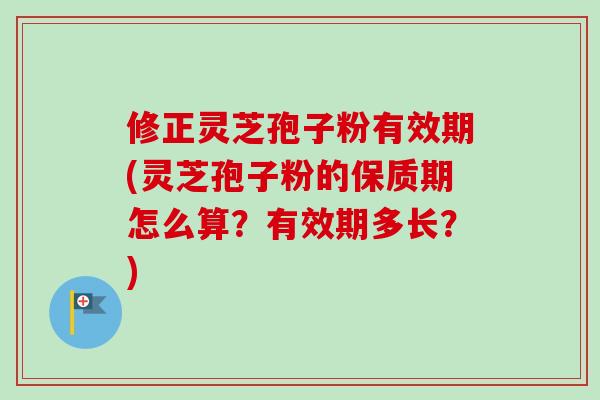 修正灵芝孢子粉有效期(灵芝孢子粉的保质期怎么算？有效期多长？)