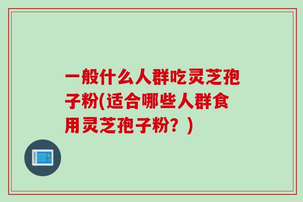 一般什么人群吃灵芝孢子粉(适合哪些人群食用灵芝孢子粉？)